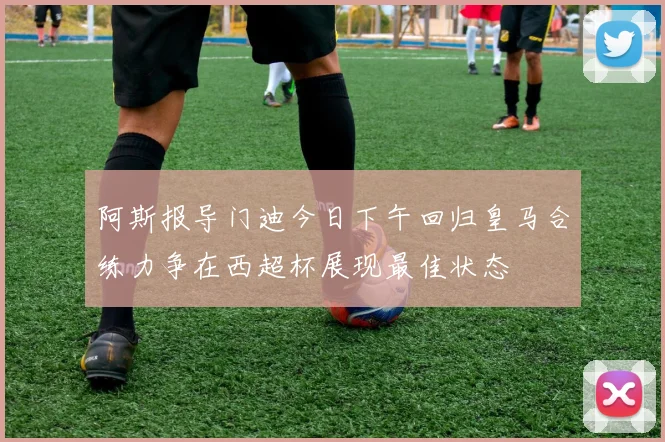 阿斯报导门迪今日下午回归皇马合练力争在西超杯展现最佳状态