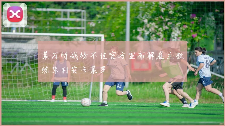 莱万特战绩不佳官方宣布解雇主教练朱利安卡莱罗