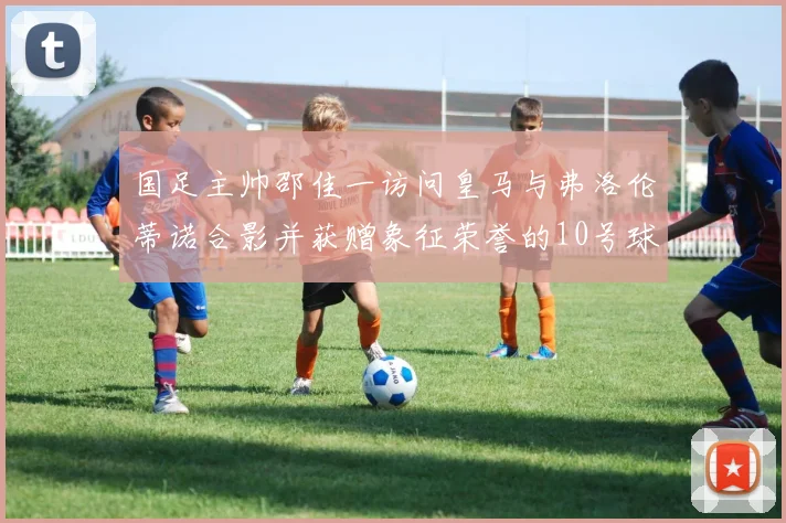 国足主帅邵佳一访问皇马与弗洛伦蒂诺合影并获赠象征荣誉的10号球衣