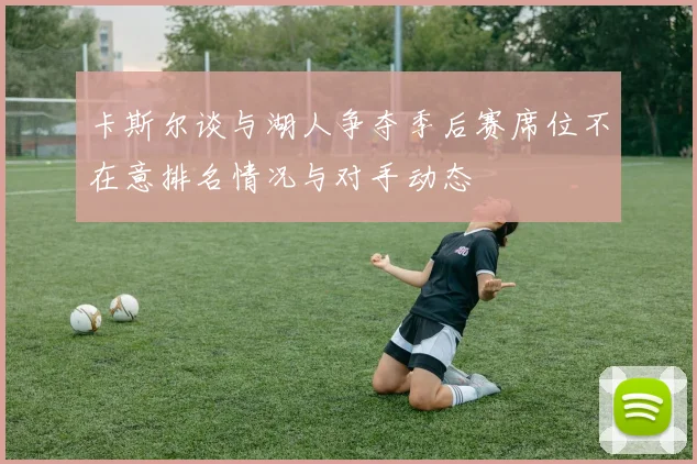 卡斯尔谈与湖人争夺季后赛席位不在意排名情况与对手动态