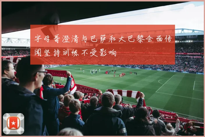 字母哥澄清与巴萨和大巴黎会面传闻坚持训练不受影响