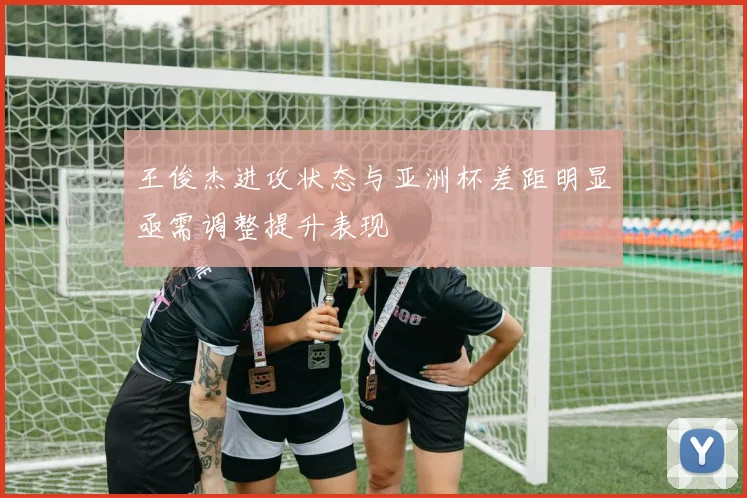 王俊杰进攻状态与亚洲杯差距明显亟需调整提升表现