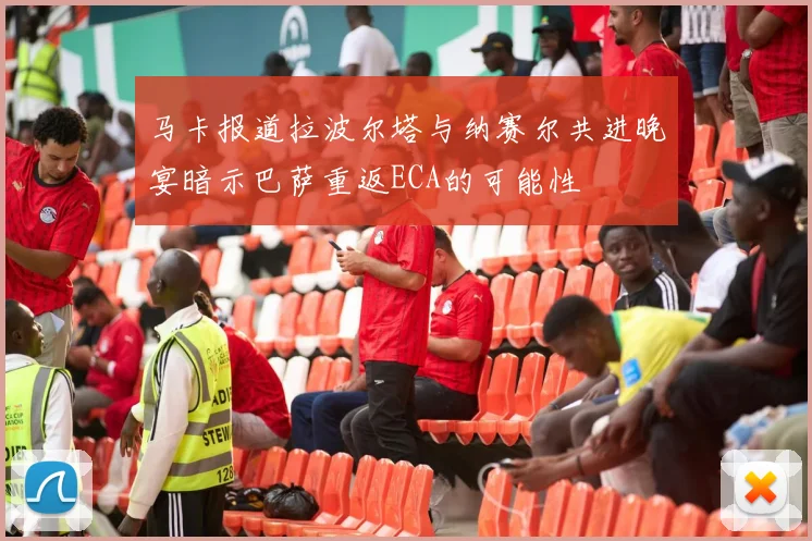 马卡报道拉波尔塔与纳赛尔共进晚宴暗示巴萨重返ECA的可能性