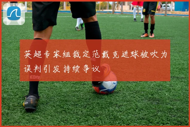 英超专家组裁定范戴克进球被吹为误判引发持续争议