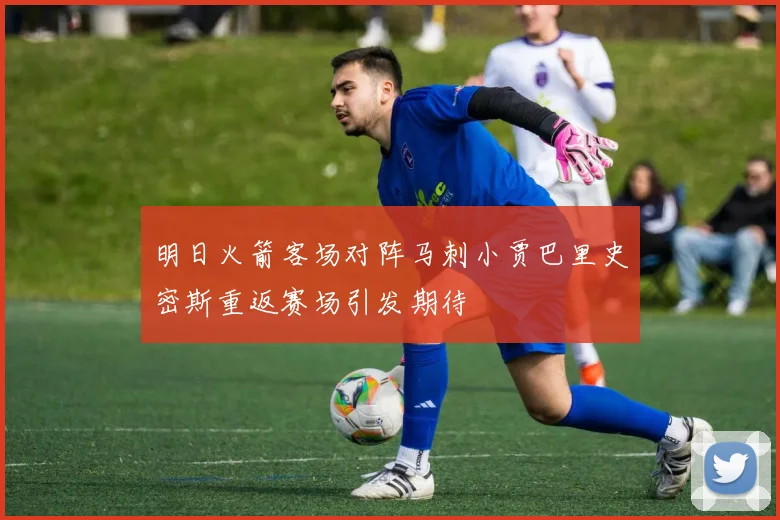 明日火箭客场对阵马刺小贾巴里史密斯重返赛场引发期待