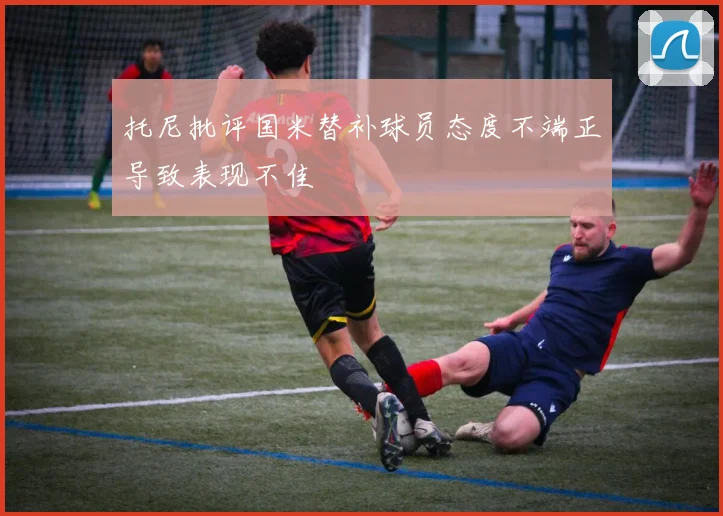 托尼批评国米替补球员态度不端正导致表现不佳