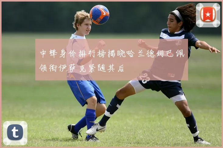中锋身价排行榜揭晓哈兰德姆巴佩领衔伊萨克紧随其后