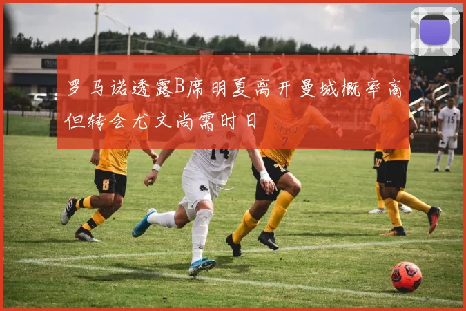 罗马诺透露B席明夏离开曼城概率高但转会尤文尚需时日