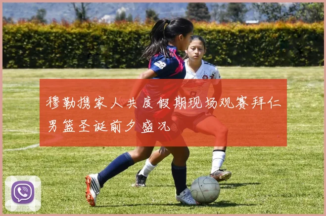 穆勒携家人共度假期现场观赛拜仁男篮圣诞前夕盛况
