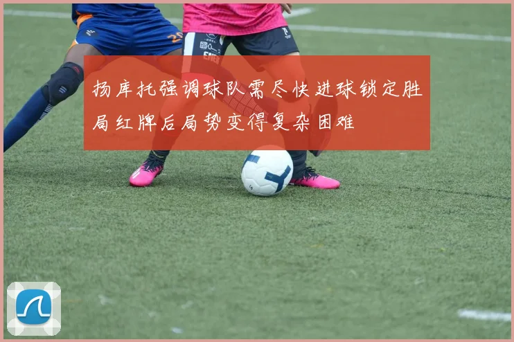 扬库托强调球队需尽快进球锁定胜局红牌后局势变得复杂困难