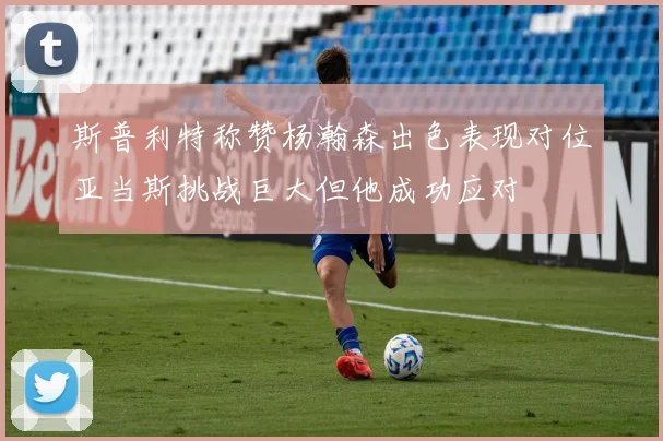 斯普利特称赞杨瀚森出色表现对位亚当斯挑战巨大但他成功应对