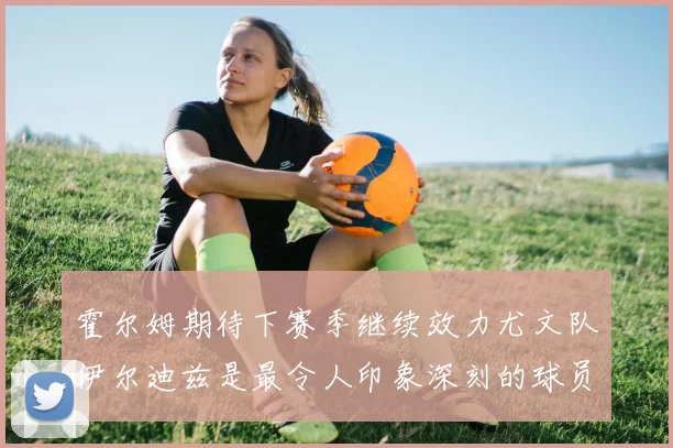 霍尔姆期待下赛季继续效力尤文队伊尔迪兹是最令人印象深刻的球员
