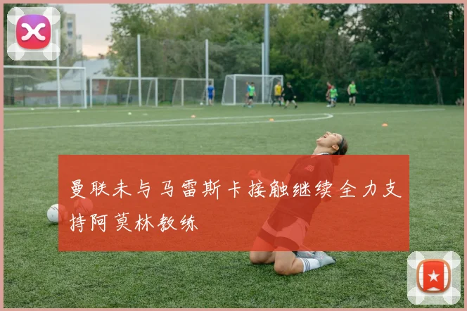 曼联未与马雷斯卡接触继续全力支持阿莫林教练