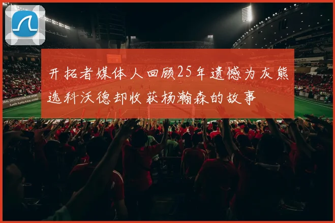 开拓者媒体人回顾25年遗憾为灰熊选科沃德却收获杨瀚森的故事