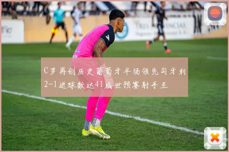 C罗再创历史葡萄牙半场领先匈牙利2-1进球数达41成世预赛射手王