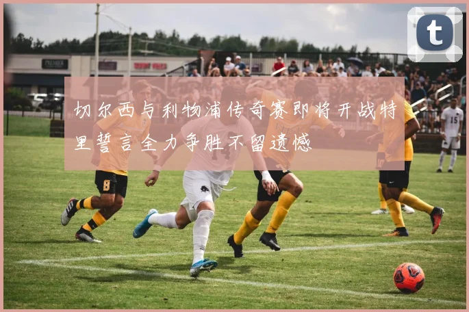 切尔西与利物浦传奇赛即将开战特里誓言全力争胜不留遗憾