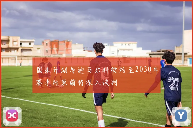 国米计划与迪马尔科续约至2030年赛季结束前将深入谈判