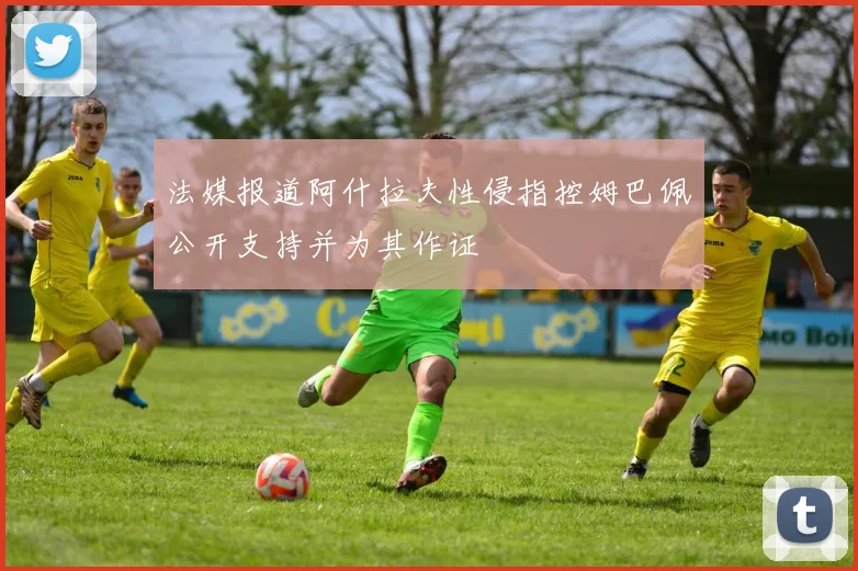 法媒报道阿什拉夫性侵指控姆巴佩公开支持并为其作证