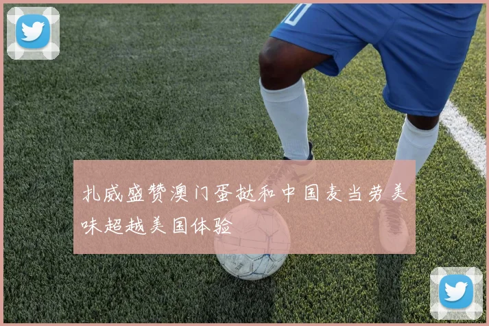 扎威盛赞澳门蛋挞和中国麦当劳美味超越美国体验