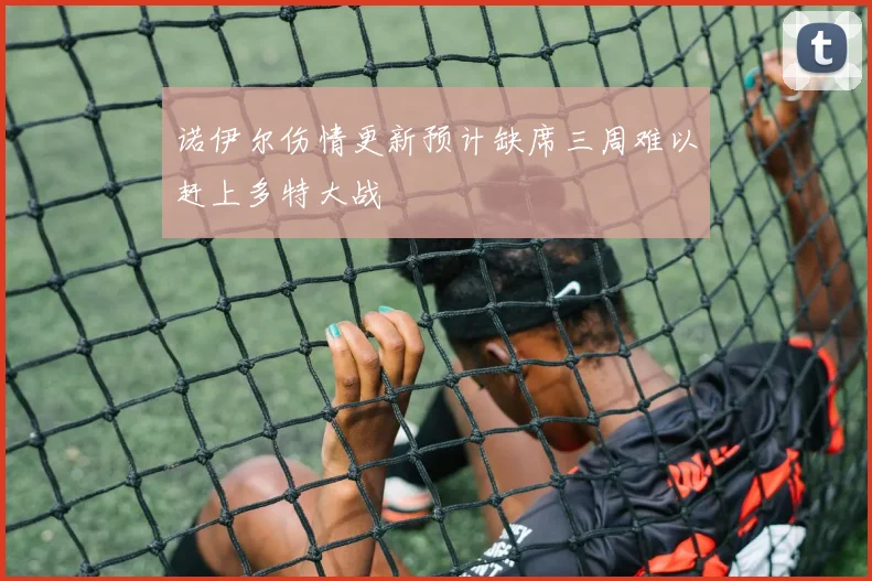 诺伊尔伤情更新预计缺席三周难以赶上多特大战