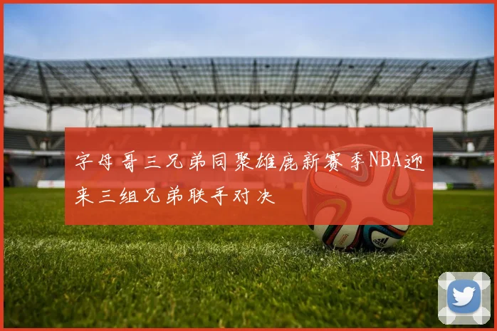 字母哥三兄弟同聚雄鹿新赛季NBA迎来三组兄弟联手对决