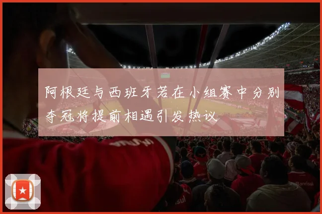 阿根廷与西班牙若在小组赛中分别夺冠将提前相遇引发热议
