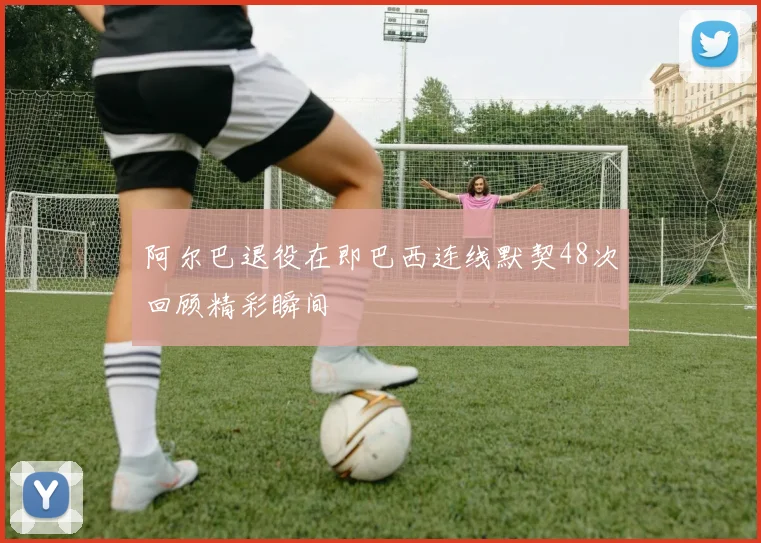 阿尔巴退役在即巴西连线默契48次回顾精彩瞬间