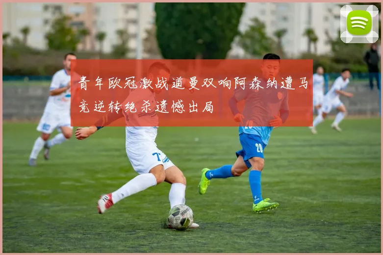 青年欧冠激战道曼双响阿森纳遭马竞逆转绝杀遗憾出局