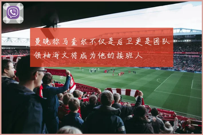 曼晚称马奎尔不仅是后卫更是团队领袖海文将成为他的接班人