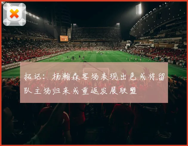 拓记：杨瀚森客场表现出色或将留队主场归来或重返发展联盟