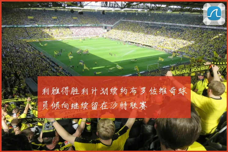 利雅得胜利计划续约布罗佐维奇球员倾向继续留在沙特联赛
