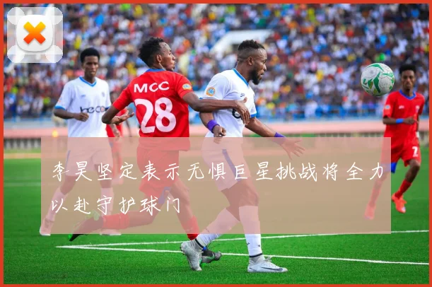 李昊坚定表示无惧巨星挑战将全力以赴守护球门