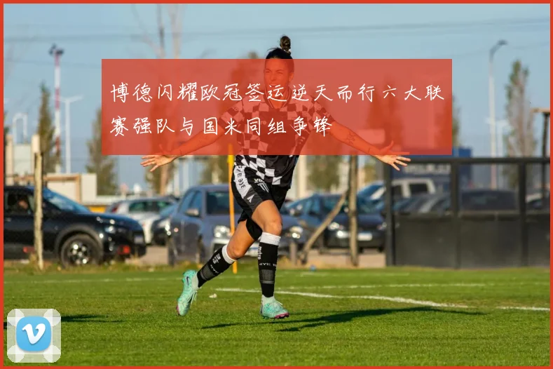 博德闪耀欧冠签运逆天而行六大联赛强队与国米同组争锋