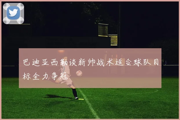 巴迪亚西勒谈新帅战术适合球队目标全力争冠