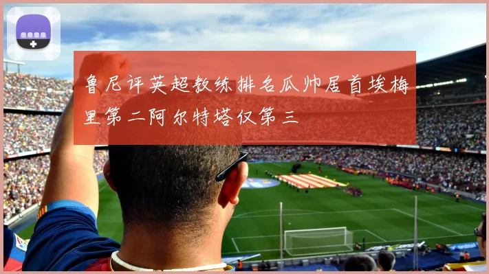 鲁尼评英超教练排名瓜帅居首埃梅里第二阿尔特塔仅第三