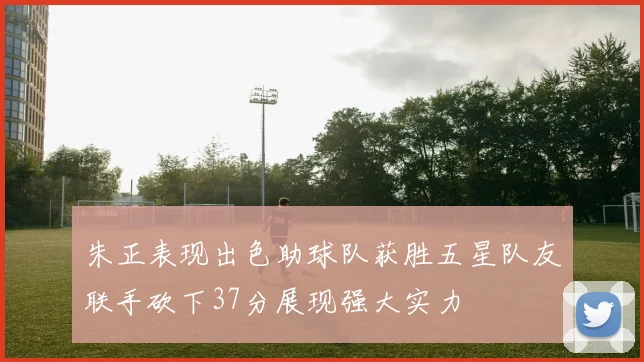 朱正表现出色助球队获胜五星队友联手砍下37分展现强大实力