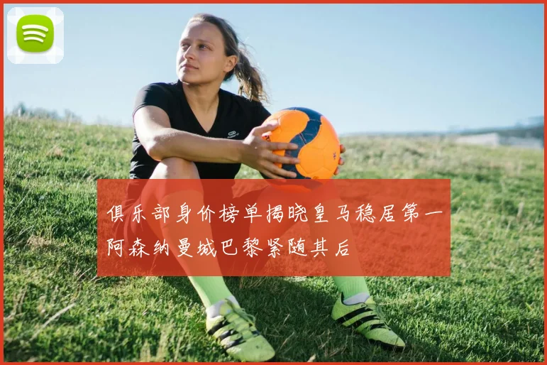 俱乐部身价榜单揭晓皇马稳居第一阿森纳曼城巴黎紧随其后