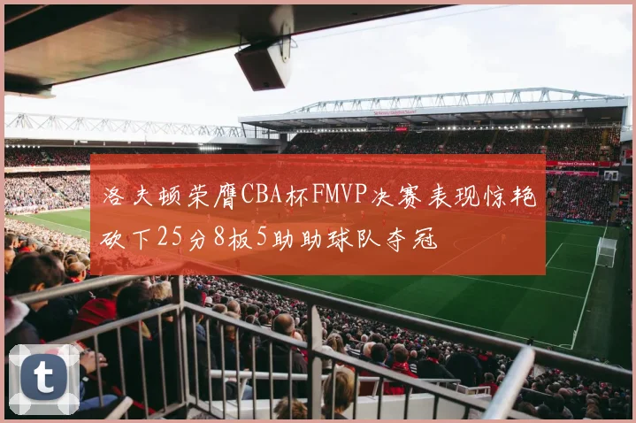 洛夫顿荣膺CBA杯FMVP决赛表现惊艳砍下25分8板5助助球队夺冠