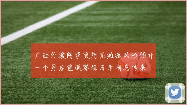 广西外援阿萨莫阿无瘫痪风险预计一个月后重返赛场万幸消息传来